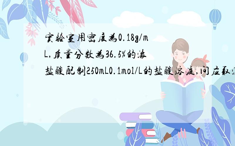 实验室用密度为0.18g/mL,质量分数为36.5%的浓盐酸配制250mL0.1mol/L的盐酸溶液,问应取浓盐酸体积多