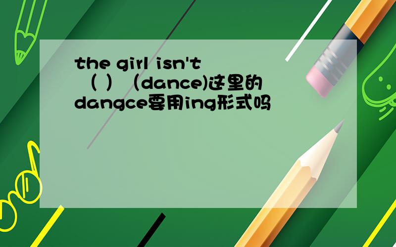 the girl isn't （ ）（dance)这里的dangce要用ing形式吗