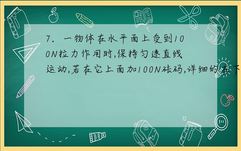 7．一物体在水平面上受到100N拉力作用时,保持匀速直线运动,若在它上面加100N砝码,详细的在下面,