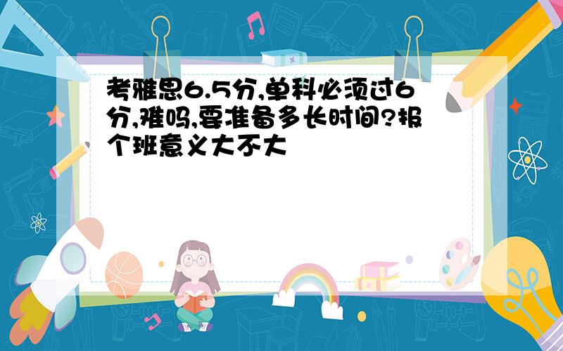 考雅思6.5分,单科必须过6分,难吗,要准备多长时间?报个班意义大不大