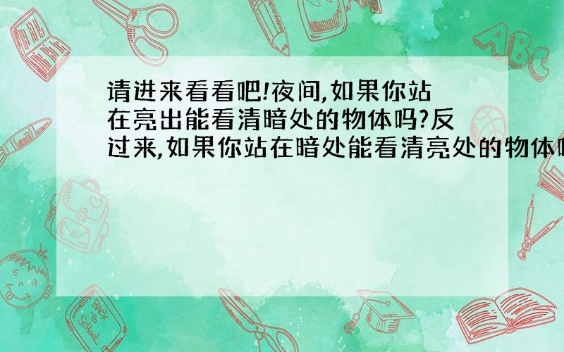 请进来看看吧!夜间,如果你站在亮出能看清暗处的物体吗?反过来,如果你站在暗处能看清亮处的物体吗?为什么?