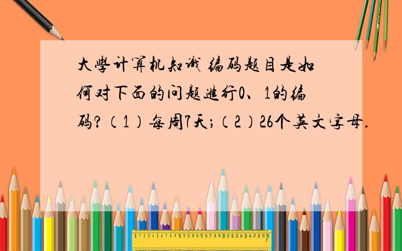 大学计算机知识 编码题目是如何对下面的问题进行0、1的编码?（1）每周7天；（2）26个英文字母.