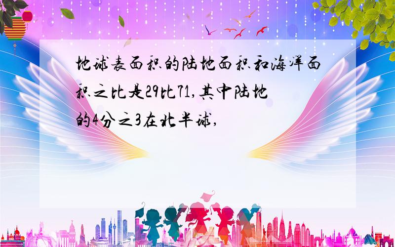 地球表面积的陆地面积和海洋面积之比是29比71,其中陆地的4分之3在北半球,