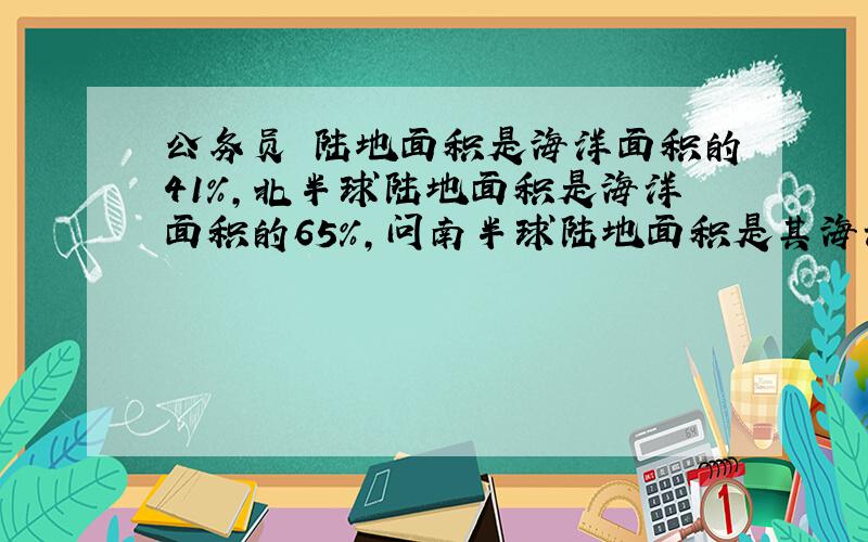 公务员 陆地面积是海洋面积的41%,北半球陆地面积是海洋面积的65%,问南半球陆地面积是其海洋面积的百分之几?