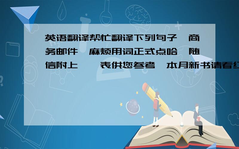 英语翻译帮忙翻译下列句子,商务邮件,麻烦用词正式点哈,随信附上**表供您参考,本月新书请看红色突出部分.如果有任何书是客