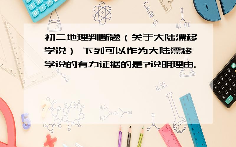 初二地理判断题（关于大陆漂移学说） 下列可以作为大陆漂移学说的有力证据的是?说明理由.