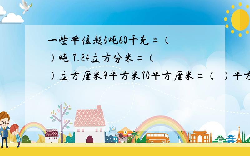 一些单位题5吨60千克=（ ）吨 7.24立方分米=（ ）立方厘米9平方米70平方厘米=（ ）平方分米2.09平方米=（