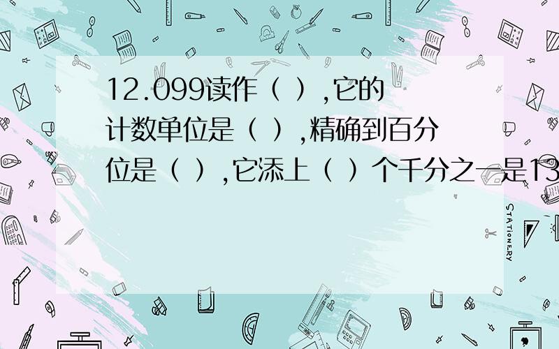 12.099读作（ ）,它的计数单位是（ ）,精确到百分位是（ ）,它添上（ ）个千分之一是13.