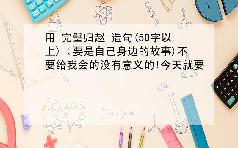 用 完璧归赵 造句(50字以上)（要是自己身边的故事)不要给我会的没有意义的!今天就要