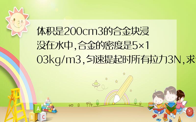 体积是200cm3的合金块浸没在水中,合金的密度是5×103kg/m3,匀速提起时所有拉力3N,求该装置的机械效率?