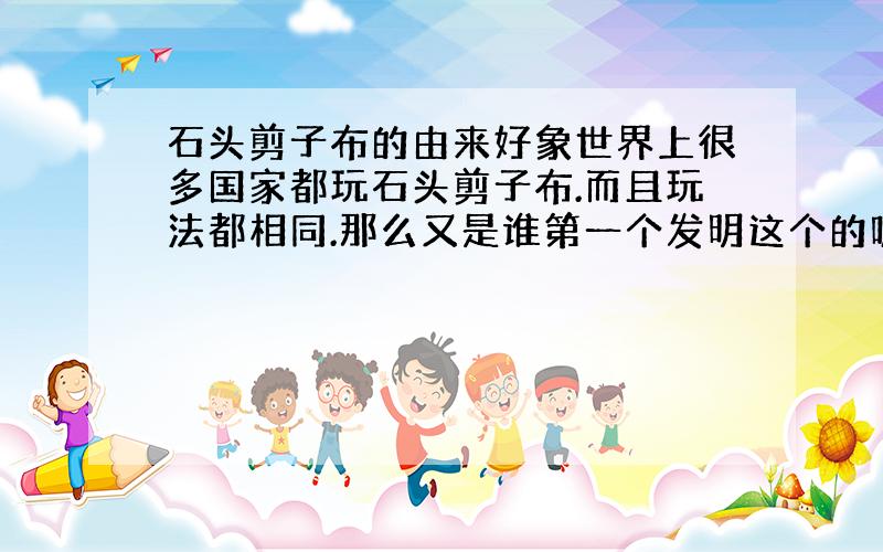 石头剪子布的由来好象世界上很多国家都玩石头剪子布.而且玩法都相同.那么又是谁第一个发明这个的呢?是哪的人呢?叫什么名字?