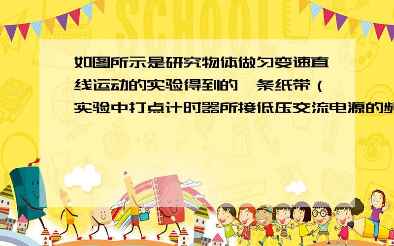 如图所示是研究物体做匀变速直线运动的实验得到的一条纸带（实验中打点计时器所接低压交流电源的频率为50赫兹），从O点后开始