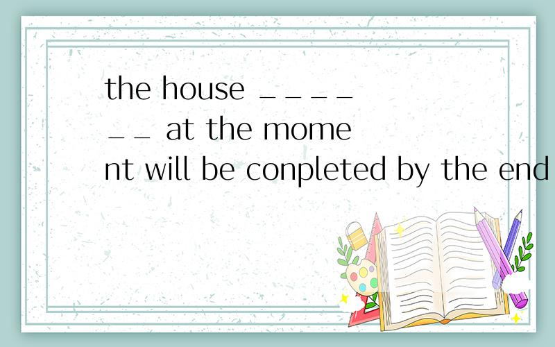 the house ______ at the moment will be conpleted by the end