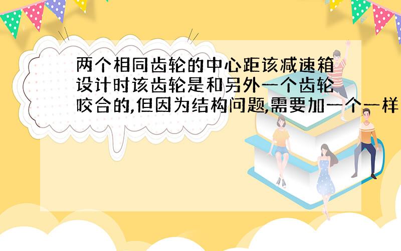 两个相同齿轮的中心距该减速箱设计时该齿轮是和另外一个齿轮咬合的,但因为结构问题,需要加一个一样的齿轮去过度,绕开阻碍,添