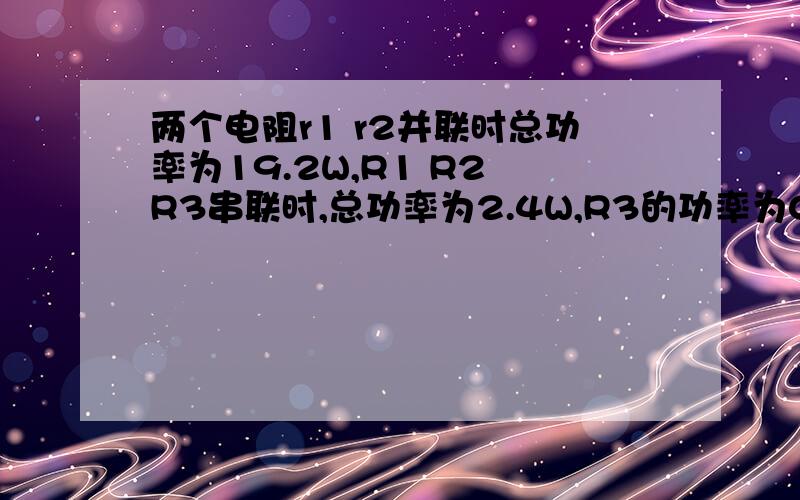 两个电阻r1 r2并联时总功率为19.2W,R1 R2 R3串联时,总功率为2.4W,R3的功率为0.8W,求R1两次的