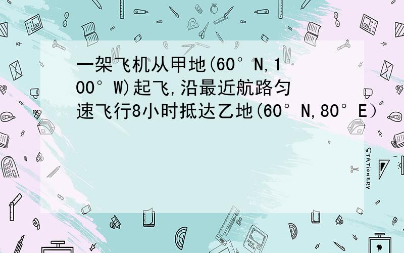 一架飞机从甲地(60°N,100°W)起飞,沿最近航路匀速飞行8小时抵达乙地(60°N,80°E）