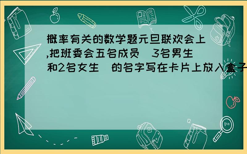 概率有关的数学题元旦联欢会上,把班委会五名成员（3名男生和2名女生）的名字写在卡片上放入盒子中.从中摸出两张,都是男生的