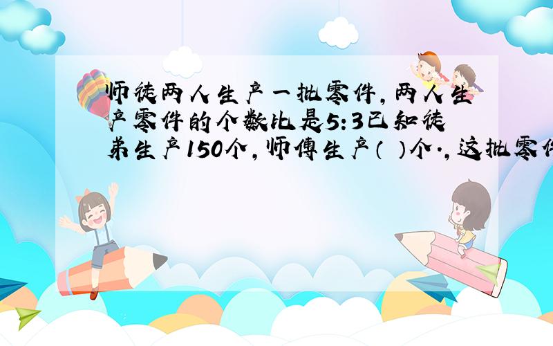 师徒两人生产一批零件,两人生产零件的个数比是5:3已知徒弟生产150个,师傅生产（ ）个.,这批零件共有（