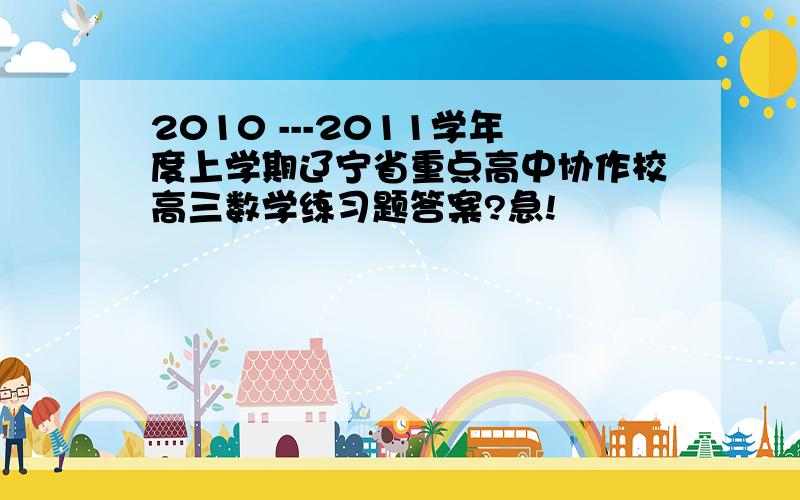 2010 ---2011学年度上学期辽宁省重点高中协作校高三数学练习题答案?急!