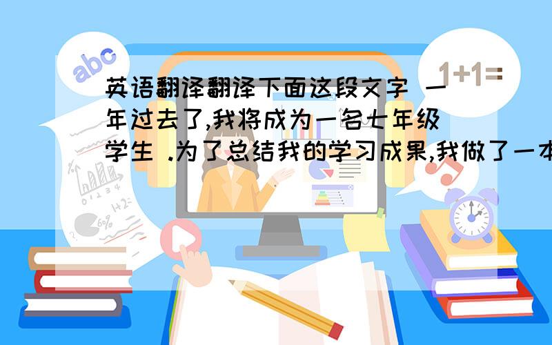 英语翻译翻译下面这段文字 一年过去了,我将成为一名七年级学生 .为了总结我的学习成果,我做了一本英语作文集.我的英语老师