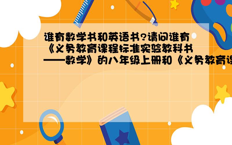 谁有数学书和英语书?请问谁有《义务教育课程标准实验教科书——数学》的八年级上册和《义务教育课程标准教科书——英语》的八年