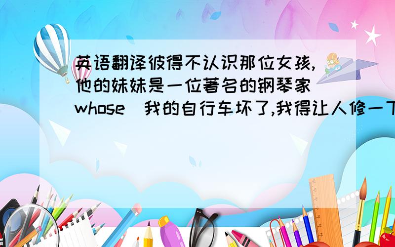 英语翻译彼得不认识那位女孩,他的妹妹是一位著名的钢琴家（whose）我的自行车坏了,我得让人修一下（have sth d