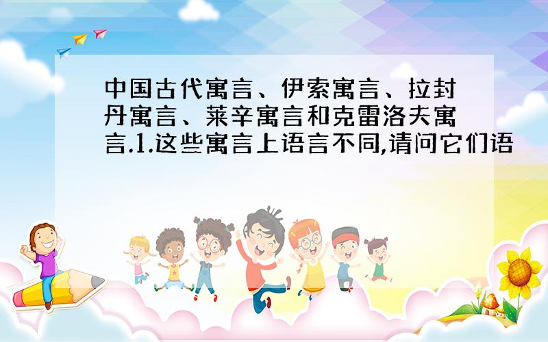 中国古代寓言、伊索寓言、拉封丹寓言、莱辛寓言和克雷洛夫寓言.1.这些寓言上语言不同,请问它们语