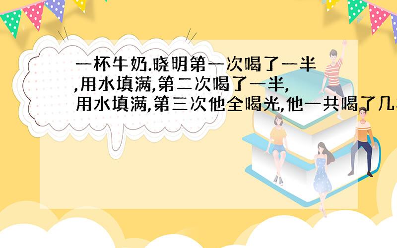 一杯牛奶.晓明第一次喝了一半,用水填满,第二次喝了一半,用水填满,第三次他全喝光,他一共喝了几杯水