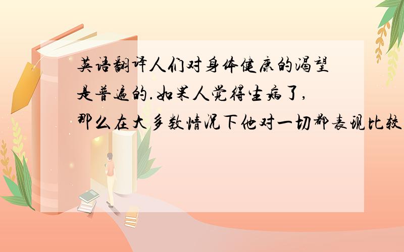 英语翻译人们对身体健康的渴望是普遍的.如果人觉得生病了,那么在大多数情况下他对一切都表现比较悲观并且生活的十分痛苦.此外