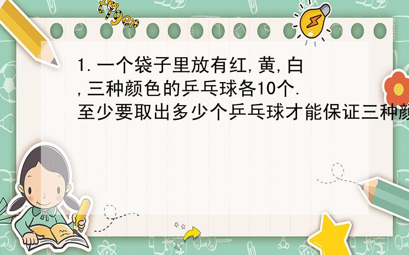 1.一个袋子里放有红,黄,白,三种颜色的乒乓球各10个.至少要取出多少个乒乓球才能保证三种颜色的乒乓球都取到?为什么?（