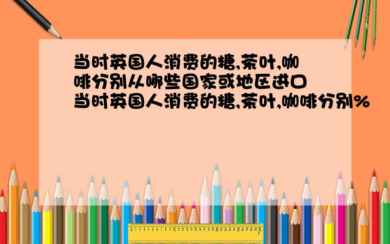 当时英国人消费的糖,茶叶,咖啡分别从哪些国家或地区进口 当时英国人消费的糖,茶叶,咖啡分别%