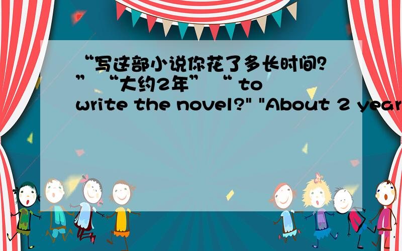 “写这部小说你花了多长时间？” “大约2年” “ to write the novel?