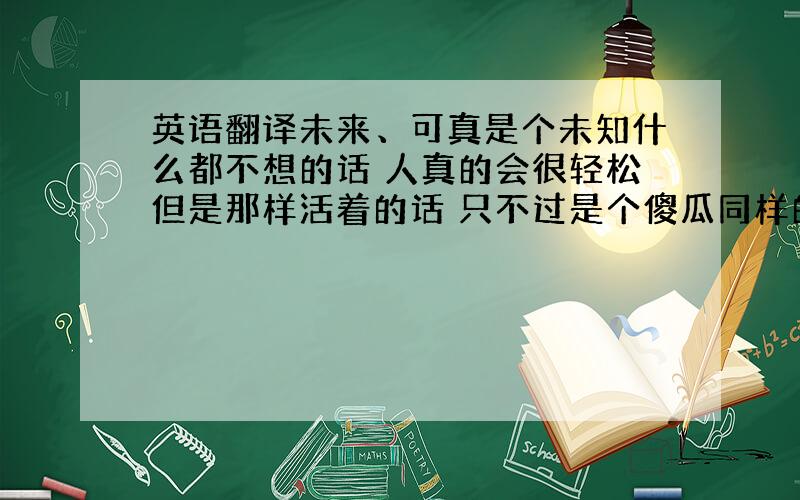 英语翻译未来、可真是个未知什么都不想的话 人真的会很轻松但是那样活着的话 只不过是个傻瓜同样的 因为是傻瓜 所以不能过度