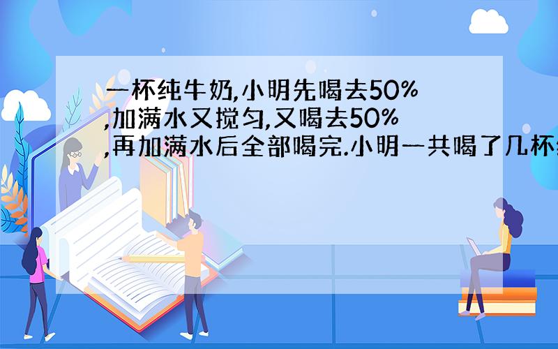 一杯纯牛奶,小明先喝去50%,加满水又搅匀,又喝去50%,再加满水后全部喝完.小明一共喝了几杯纯牛奶?