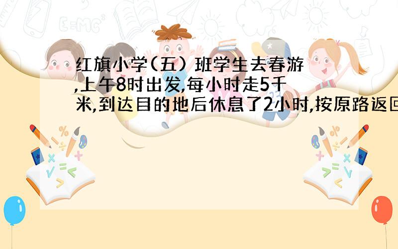 红旗小学(五) 班学生去春游,上午8时出发,每小时走5千米,到达目的地后休息了2小时,按原路返回,