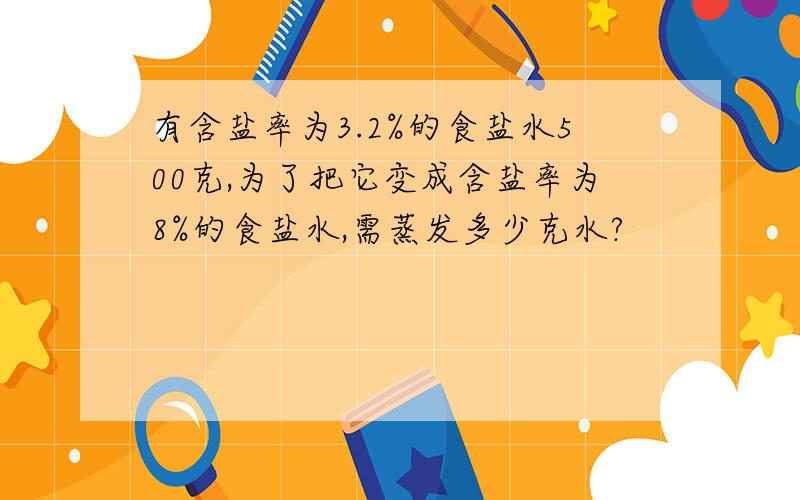 有含盐率为3.2%的食盐水500克,为了把它变成含盐率为8%的食盐水,需蒸发多少克水?