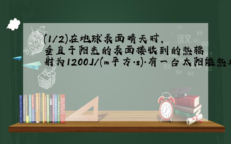 (1/2)在地球表面晴天时,垂直于阳光的表面接收到的热辐射为1200J/(m平方．s).有一台太阳能热水器,可将...