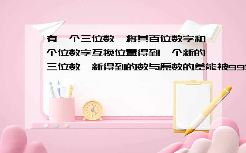 有一个三位数,将其百位数字和个位数字互换位置得到一个新的三位数,新得到的数与原数的差能被99整除吗?