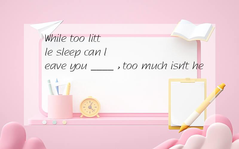 While too little sleep can leave you ____ ,too much isn't he