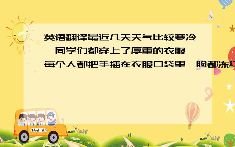 英语翻译最近几天天气比较寒冷,同学们都穿上了厚重的衣服,每个人都把手插在衣服口袋里,脸都冻红了.道路上的汽车也放慢了速度