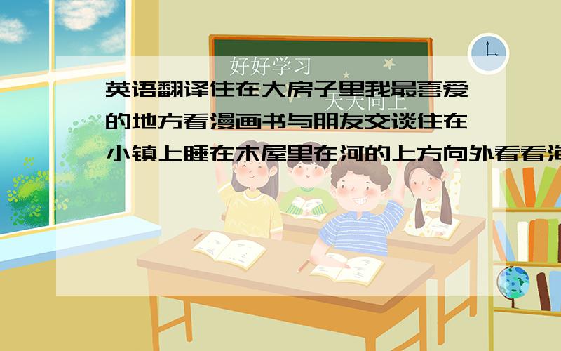 英语翻译住在大房子里我最喜爱的地方看漫画书与朋友交谈住在小镇上睡在木屋里在河的上方向外看看海洋看窗外爬梯进入房子既漂亮又