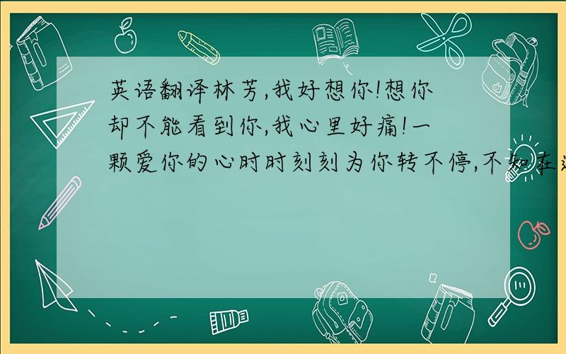 英语翻译林芳,我好想你!想你却不能看到你,我心里好痛!一颗爱你的心时时刻刻为你转不停,不知在远方的你是否能感应?