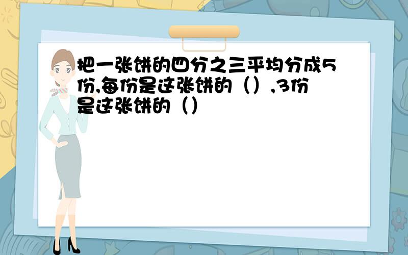 把一张饼的四分之三平均分成5份,每份是这张饼的（）,3份是这张饼的（）