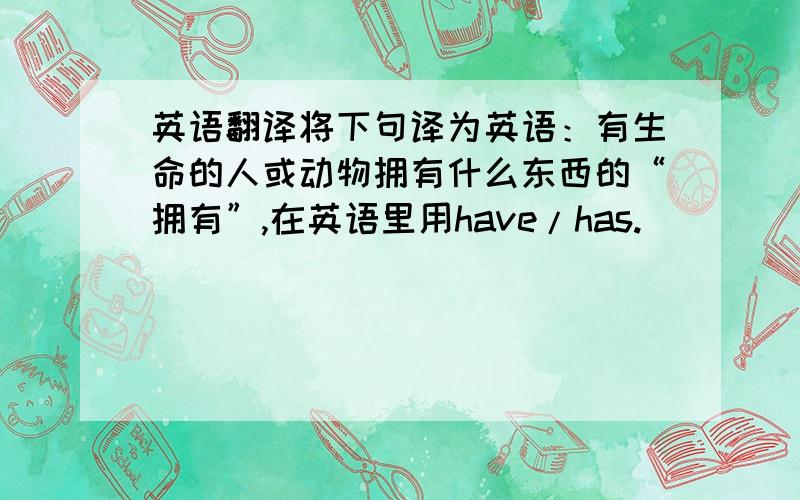 英语翻译将下句译为英语：有生命的人或动物拥有什么东西的“拥有”,在英语里用have/has.