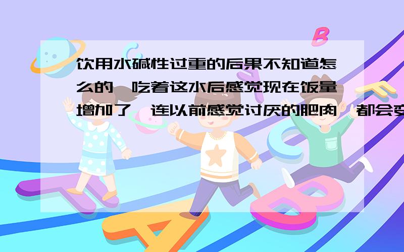 饮用水碱性过重的后果不知道怎么的,吃着这水后感觉现在饭量增加了,连以前感觉讨厌的肥肉,都会变得喜欢了.这个水是天然的水,