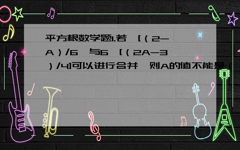 平方根数学题1.若√[（2-A）/6}与6√[（2A-3）/4]可以进行合并,则A的值不能是（） A.20/13 B.5