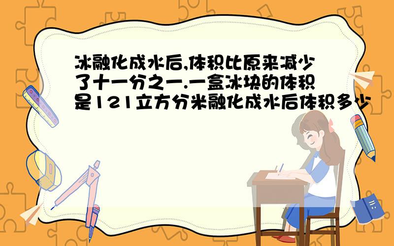 冰融化成水后,体积比原来减少了十一分之一.一盒冰块的体积是121立方分米融化成水后体积多少