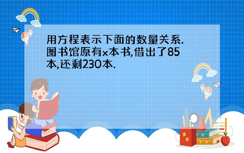 用方程表示下面的数量关系. 图书馆原有x本书,借出了85本,还剩230本.