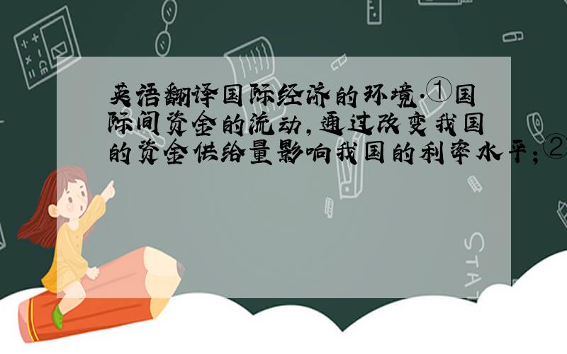 英语翻译国际经济的环境.①国际间资金的流动,通过改变我国的资金供给量影响我国的利率水平；②我国的利率水平还要受国际间商品