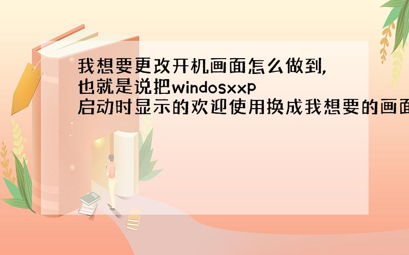 我想要更改开机画面怎么做到,也就是说把windosxxp启动时显示的欢迎使用换成我想要的画面怎么弄?还有开机音乐也要改成